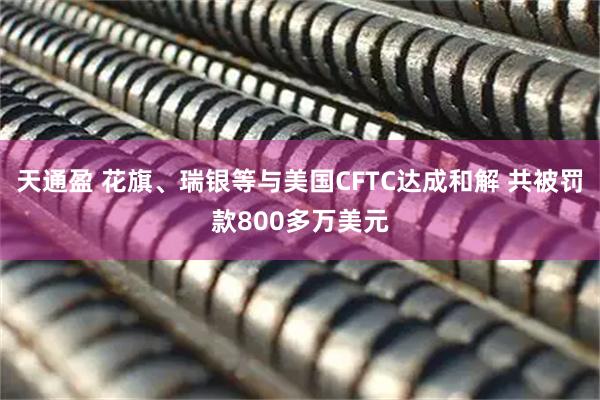 天通盈 花旗、瑞银等与美国CFTC达成和解 共被罚款800多万美元