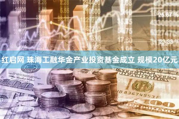 红启网 珠海工融华金产业投资基金成立 规模20亿元