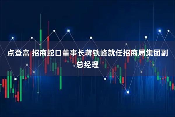 点登富 招商蛇口董事长蒋铁峰就任招商局集团副总经理