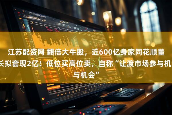江苏配资网 翻倍大牛股，近600亿身家同花顺董事长拟套现2亿！低位买高位卖，自称“让渡市场参与机会”