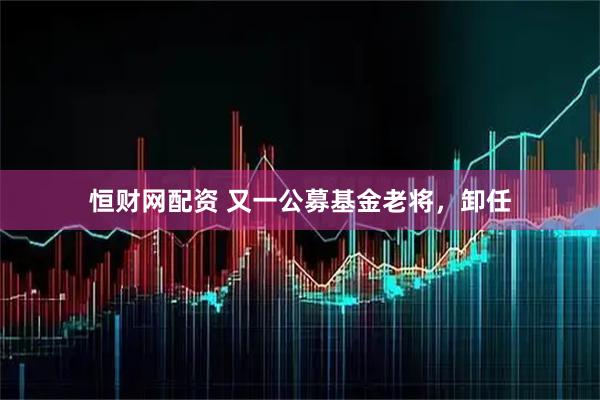 恒财网配资 又一公募基金老将，卸任