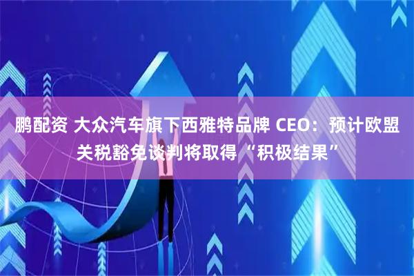 鹏配资 大众汽车旗下西雅特品牌 CEO：预计欧盟关税豁免谈判将取得 “积极结果”