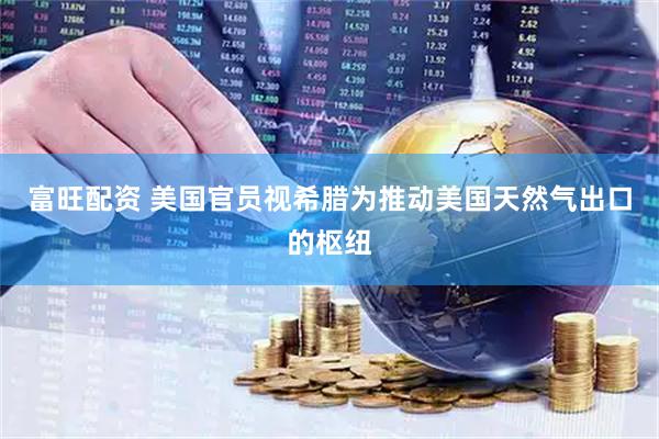 富旺配资 美国官员视希腊为推动美国天然气出口的枢纽