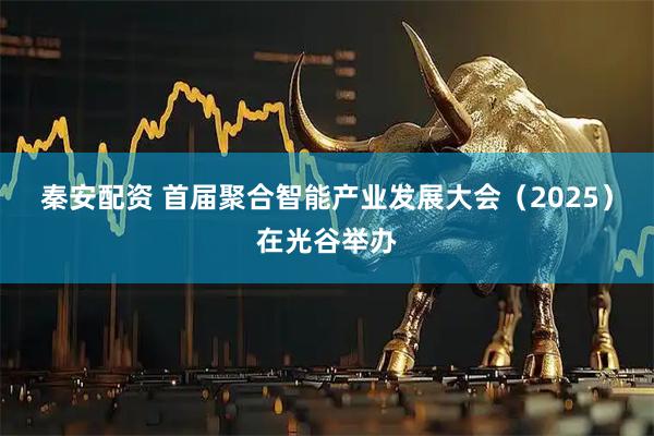 秦安配资 首届聚合智能产业发展大会（2025）在光谷举办