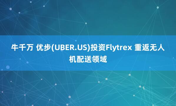 牛千万 优步(UBER.US)投资Flytrex 重返无人机配送领域