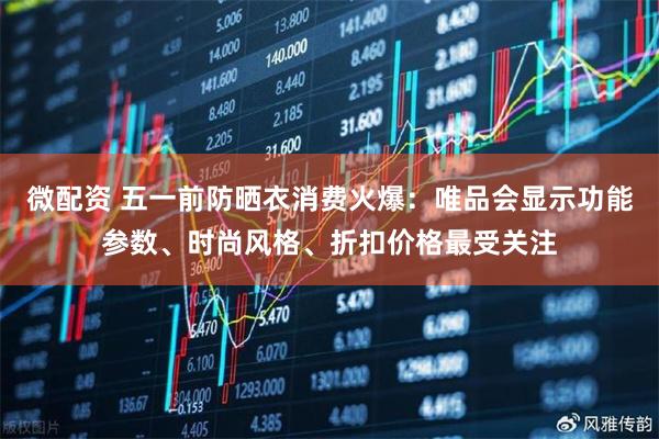 微配资 五一前防晒衣消费火爆：唯品会显示功能参数、时尚风格、折扣价格最受关注