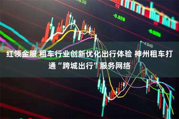 红领金服 租车行业创新优化出行体验 神州租车打通“跨城出行”服务网络