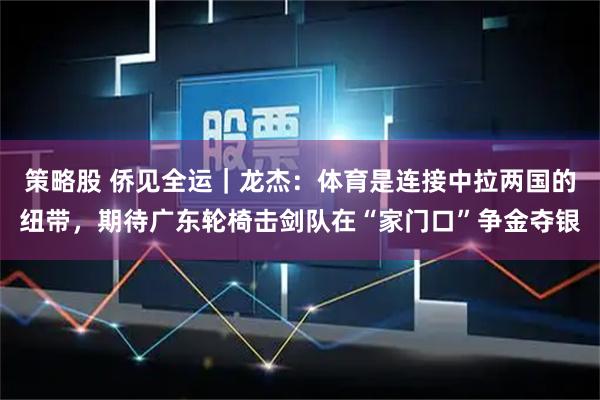 策略股 侨见全运｜龙杰：体育是连接中拉两国的纽带，期待广东轮椅击剑队在“家门口”争金夺银