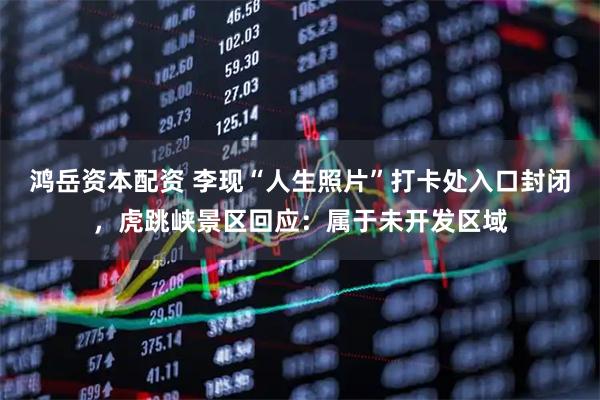 鸿岳资本配资 李现“人生照片”打卡处入口封闭，虎跳峡景区回应：属于未开发区域