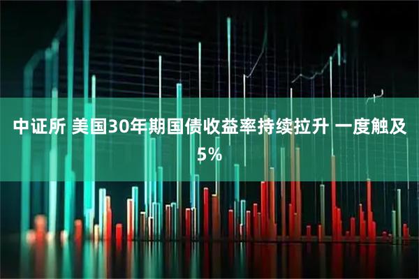 中证所 美国30年期国债收益率持续拉升 一度触及5%
