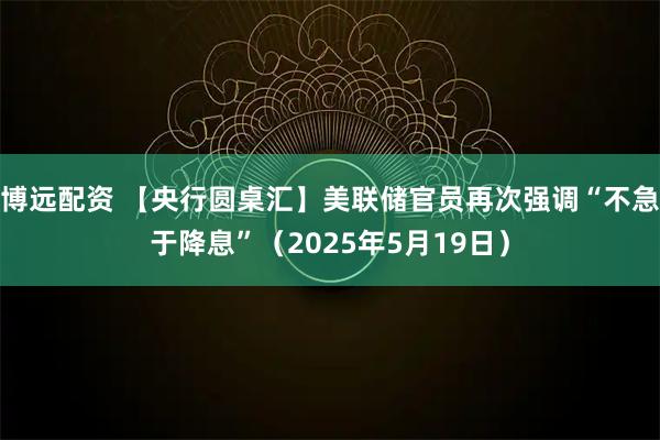 博远配资 【央行圆桌汇】美联储官员再次强调“不急于降息”（2025年5月19日）