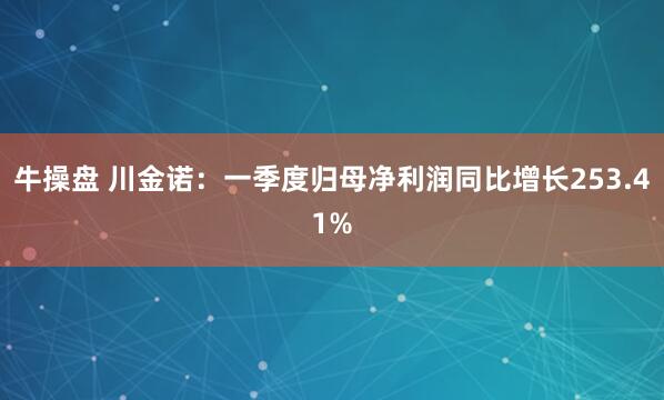 牛操盘 川金诺：一季度归母净利润同比增长253.41%