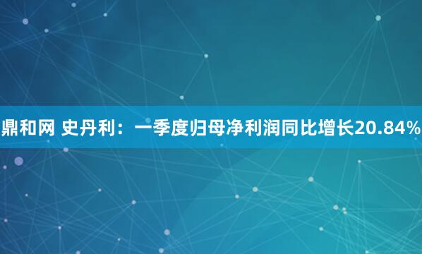 鼎和网 史丹利：一季度归母净利润同比增长20.84%
