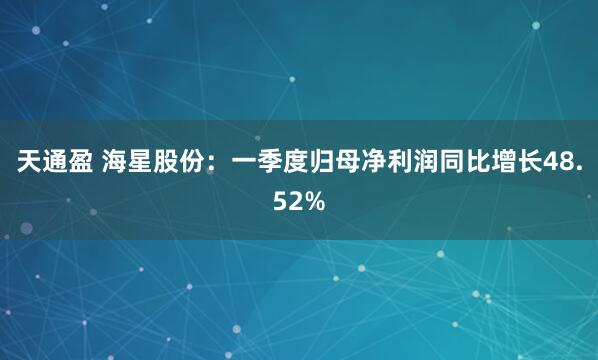 天通盈 海星股份：一季度归母净利润同比增长48.52%