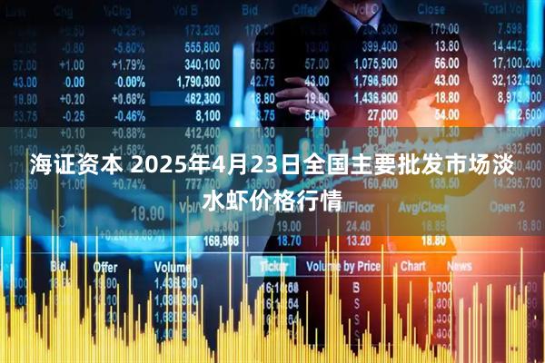 海证资本 2025年4月23日全国主要批发市场淡水虾价格行情