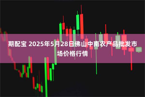 期配宝 2025年5月28日佛山中南农产品批发市场价格行情