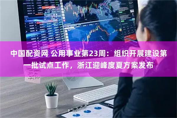 中国配资网 公用事业第23周：组织开展建设第一批试点工作，浙江迎峰度夏方案发布