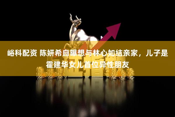 峪科配资 陈妍希自曝想与林心如结亲家，儿子是霍建华女儿首位异性朋友