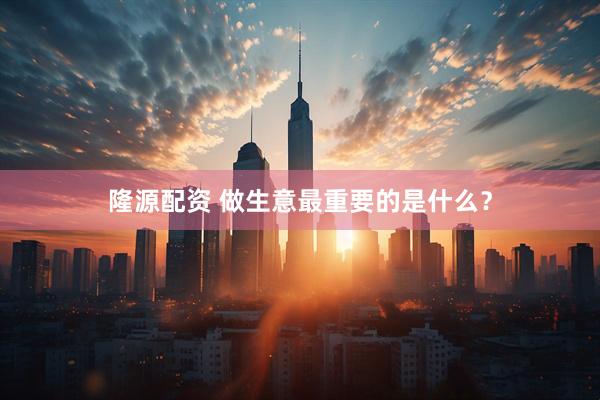 隆源配资 做生意最重要的是什么？