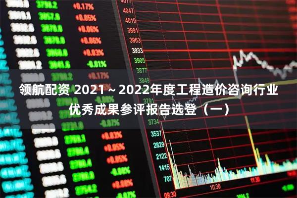 领航配资 2021～2022年度工程造价咨询行业优秀成果参评报告选登（一）