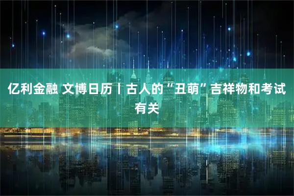 亿利金融 文博日历丨古人的“丑萌”吉祥物和考试有关
