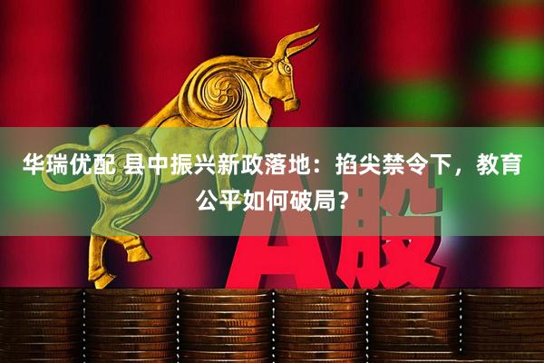 华瑞优配 县中振兴新政落地：掐尖禁令下，教育公平如何破局？
