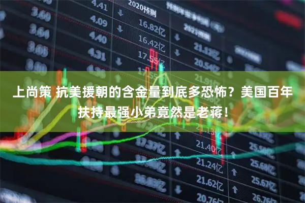 上尚策 抗美援朝的含金量到底多恐怖？美国百年扶持最强小弟竟然是老蒋！