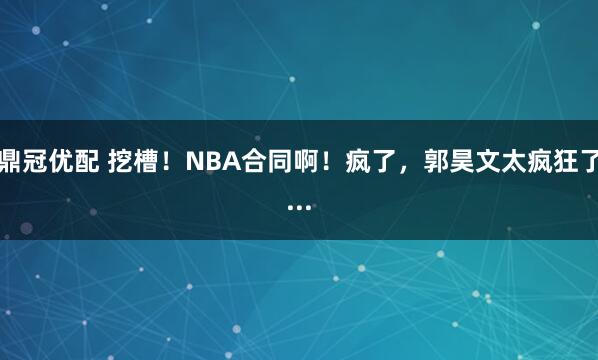 鼎冠优配 挖槽！NBA合同啊！疯了，郭昊文太疯狂了...