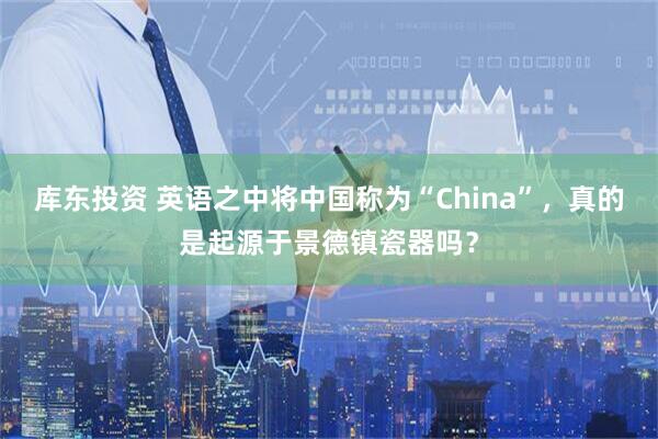 库东投资 英语之中将中国称为“China”，真的是起源于景德镇瓷器吗？