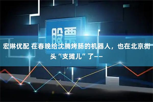 宏琳优配 在春晚给沈腾烤肠的机器人，也在北京街头“支摊儿”了——
