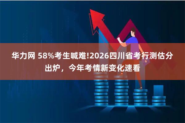 华力网 58%考生喊难!2026四川省考行测估分出炉，今年考情新变化速看