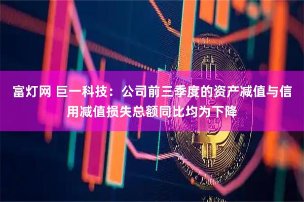 富灯网 巨一科技:公司前三季度的资产减值与信用减值损失总额同比均为下降