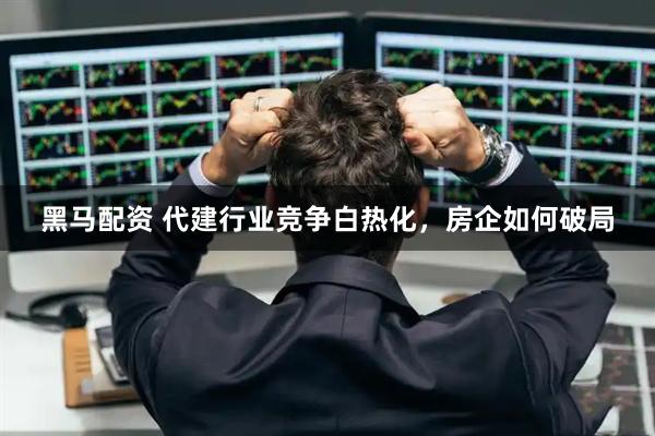 黑马配资 代建行业竞争白热化，房企如何破局