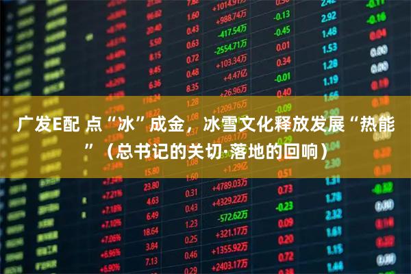 广发E配 点“冰”成金，冰雪文化释放发展“热能”（总书记的关切·落地的回响）