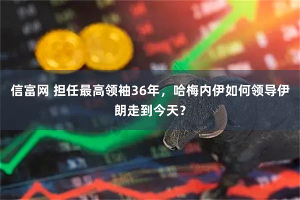 信富网 担任最高领袖36年,哈梅内伊如何领导伊朗走到今天?
