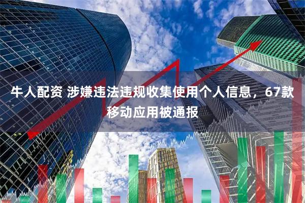 牛人配资 涉嫌违法违规收集使用个人信息，67款移动应用被通报
