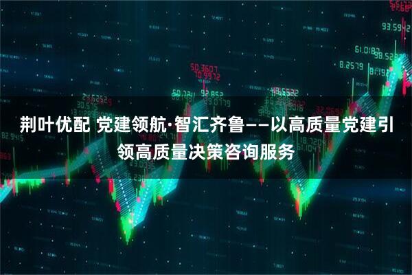 荆叶优配 党建领航·智汇齐鲁——以高质量党建引领高质量决策咨询服务