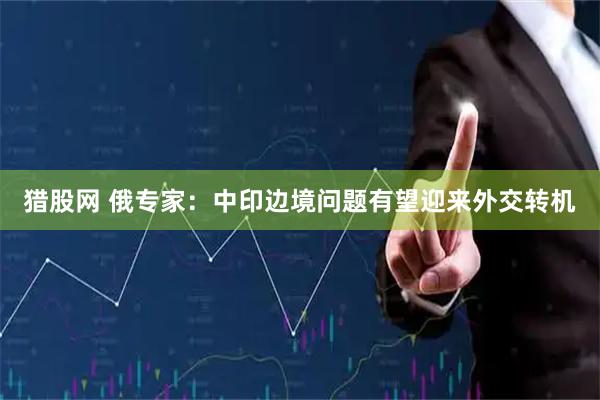 猎股网 俄专家：中印边境问题有望迎来外交转机